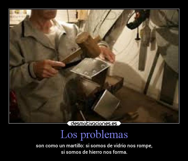 Los problemas - son como un martillo: si somos de vidrio nos rompe,
si somos de hierro nos forma.