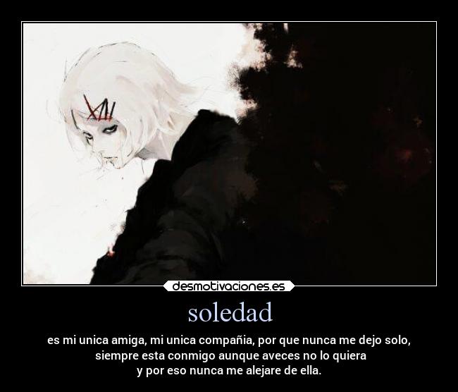 soledad - es mi unica amiga, mi unica compañia, por que nunca me dejo solo,
siempre esta conmigo aunque aveces no lo quiera
y por eso nunca me alejare de ella.