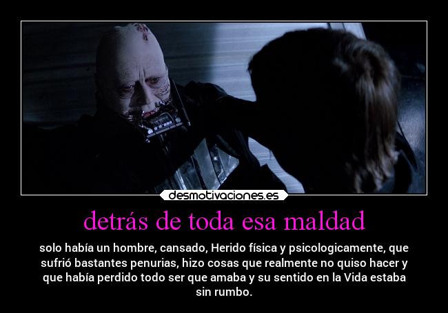 detrás de toda esa maldad - solo había un hombre, cansado, Herido física y psicologicamente, que
sufrió bastantes penurias, hizo cosas que realmente no quiso hacer y
que había perdido todo ser que amaba y su sentido en la Vida estaba
sin rumbo.