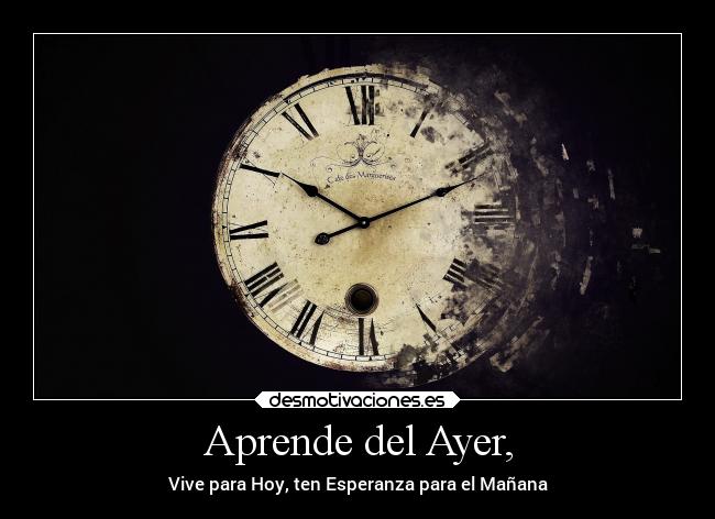 Aprende del Ayer, - Vive para Hoy, ten Esperanza para el Mañana
