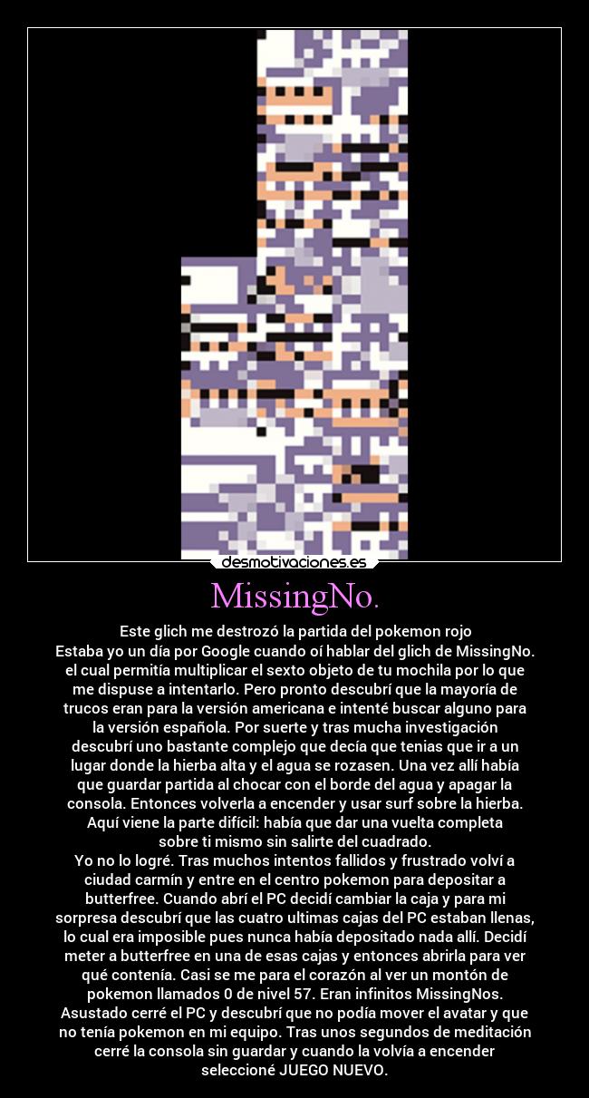 MissingNo. - Este glich me destrozó la partida del pokemon rojo
Estaba yo un día por Google cuando oí hablar del glich de MissingNo.
el cual permitía multiplicar el sexto objeto de tu mochila por lo que
me dispuse a intentarlo. Pero pronto descubrí que la mayoría de
trucos eran para la versión americana e intenté buscar alguno para
la versión española. Por suerte y tras mucha investigación
descubrí uno bastante complejo que decía que tenias que ir a un
lugar donde la hierba alta y el agua se rozasen. Una vez allí había
que guardar partida al chocar con el borde del agua y apagar la
consola. Entonces volverla a encender y usar surf sobre la hierba.
Aquí viene la parte difícil: había que dar una vuelta completa
sobre ti mismo sin salirte del cuadrado.
Yo no lo logré. Tras muchos intentos fallidos y frustrado volví a
ciudad carmín y entre en el centro pokemon para depositar a
butterfree. Cuando abrí el PC decidí cambiar la caja y para mi
sorpresa descubrí que las cuatro ultimas cajas del PC estaban llenas,
lo cual era imposible pues nunca había depositado nada allí. Decidí
meter a butterfree en una de esas cajas y entonces abrirla para ver
qué contenía. Casi se me para el corazón al ver un montón de
pokemon llamados 0 de nivel 57. Eran infinitos MissingNos.
Asustado cerré el PC y descubrí que no podía mover el avatar y que
no tenía pokemon en mi equipo. Tras unos segundos de meditación
cerré la consola sin guardar y cuando la volvía a encender
seleccioné JUEGO NUEVO.