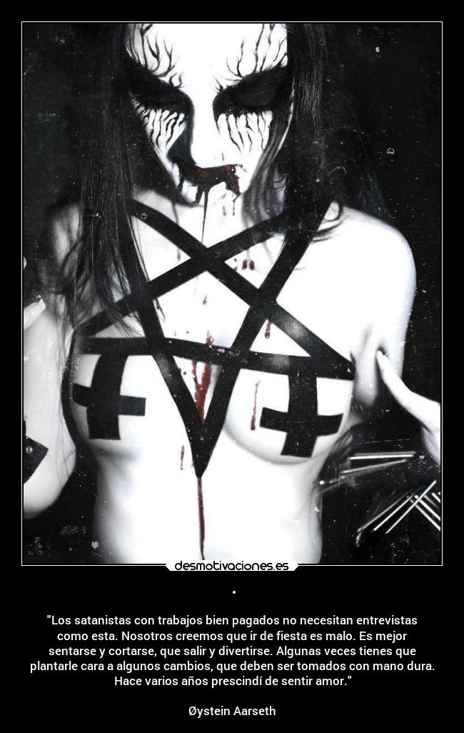 · - Los satanistas con trabajos bien pagados no necesitan entrevistas
como esta. Nosotros creemos que ir de fiesta es malo. Es mejor
sentarse y cortarse, que salir y divertirse. Algunas veces tienes que
plantarle cara a algunos cambios, que deben ser tomados con mano dura.
Hace varios años prescindí de sentir amor.
Øystein Aarseth