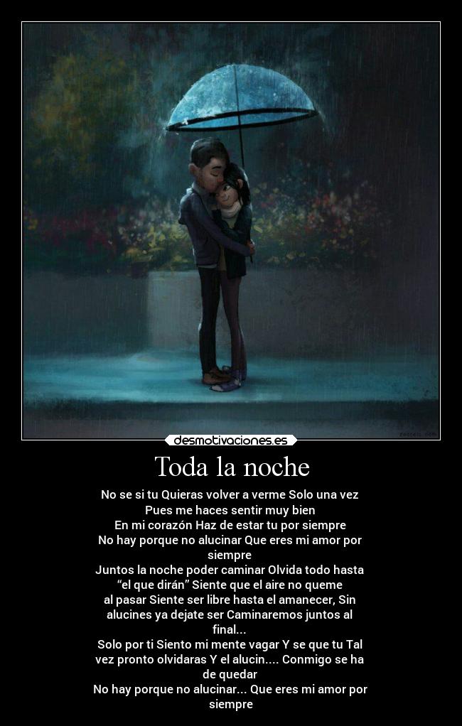 Toda la noche - No se si tu Quieras volver a verme Solo una vez
Pues me haces sentir muy bien
En mi corazón Haz de estar tu por siempre
No hay porque no alucinar Que eres mi amor por
siempre
Juntos la noche poder caminar Olvida todo hasta
“el que dirán” Siente que el aire no queme
al pasar Siente ser libre hasta el amanecer, Sin
alucines ya dejate ser Caminaremos juntos al
final...
Solo por ti Siento mi mente vagar Y se que tu Tal
vez pronto olvidaras Y el alucin.... Conmigo se ha
de quedar
No hay porque no alucinar... Que eres mi amor por
siempre