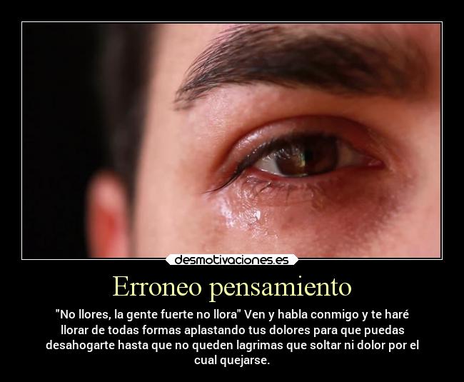 Erroneo pensamiento - No llores, la gente fuerte no llora Ven y habla conmigo y te haré
llorar de todas formas aplastando tus dolores para que puedas
desahogarte hasta que no queden lagrimas que soltar ni dolor por el
cual quejarse.