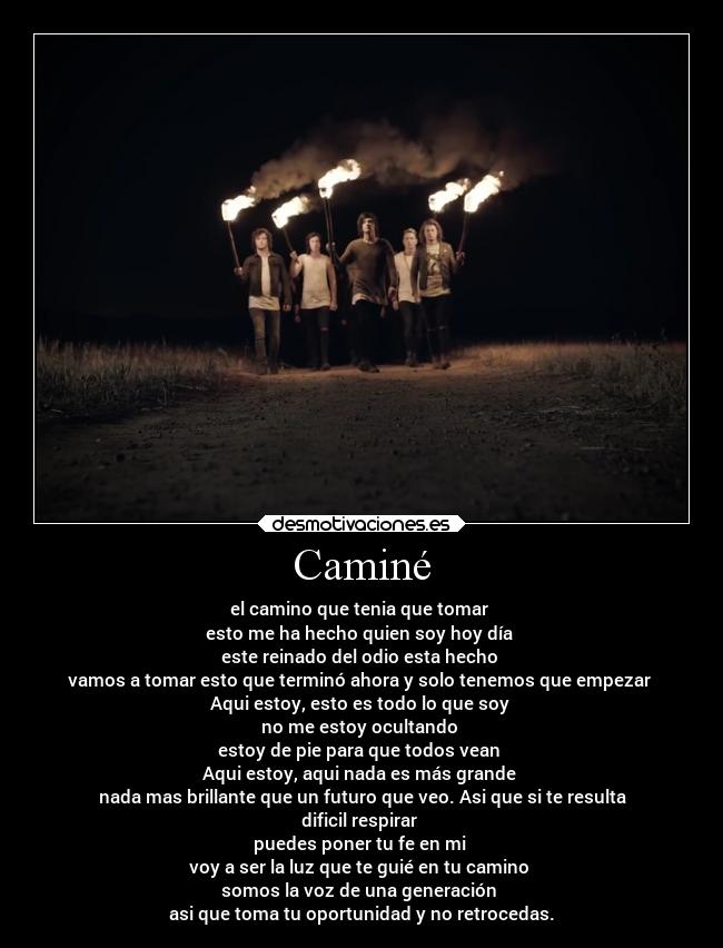Caminé - el camino que tenia que tomar 
esto me ha hecho quien soy hoy día 
este reinado del odio esta hecho 
vamos a tomar esto que terminó ahora y solo tenemos que empezar 
Aqui estoy, esto es todo lo que soy 
no me estoy ocultando 
estoy de pie para que todos vean 
Aqui estoy, aqui nada es más grande 
nada mas brillante que un futuro que veo. Asi que si te resulta
dificil respirar 
puedes poner tu fe en mi 
voy a ser la luz que te guié en tu camino 
somos la voz de una generación 
asi que toma tu oportunidad y no retrocedas.