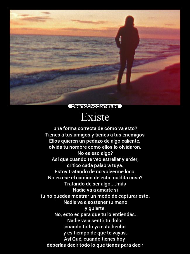 Existe - una forma correcta de cómo va esto?
Tienes a tus amigos y tienes a tus enemigos
Ellos quieren un pedazo de algo caliente, 
olvida tu nombre como ellos lo olvidaron.
No es eso algo?
Asi que cuando te veo estrellar y arder,
critico cada palabra tuya.
Estoy tratando de no volverme loco.
No es ese el camino de esta maldita cosa?
Tratando de ser algo....más
Nadie va a amarte si
tu no puedes mostrar un modo de capturar esto.
Nadie va a sostener tu mano
y guiarte.
No, esto es para que tu lo entiendas.
Nadie va a sentir tu dolor
cuando todo ya esta hecho
y es tiempo de que te vayas.
Así Qué, cuando tienes hoy 
deberías decir todo lo que tienes para decir