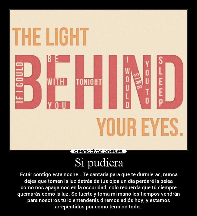 Si pudiera - Estár contigo esta noche...Te cantaría para que te durmieras, nunca
dejes que tomen la luz detrás de tus ojos un día perderé la pelea
como nos apagamos en la oscuridad, solo recuerda que tú siempre
quemarás como la luz. Se fuerte y toma mi mano los tiempos vendrán
para nosotros tú lo entenderás diremos adiós hoy, y estamos
arrepentidos por como término todo..