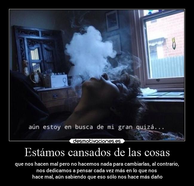 Estámos cansados de las cosas - que nos hacen mal pero no hacemos nada para cambiarlas, al contrario,
nos dedicamos a pensar cada vez más en lo que nos 
hace mal, aún sabiendo que eso sólo nos hace más daño