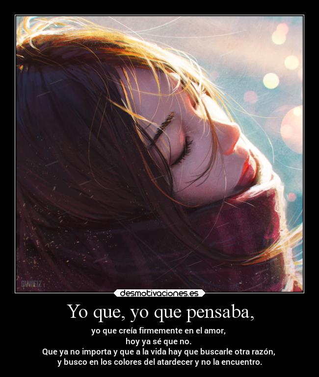 Yo que, yo que pensaba, - yo que creía firmemente en el amor, 
hoy ya sé que no. 
Que ya no importa y que a la vida hay que buscarle otra razón, 
y busco en los colores del atardecer y no la encuentro.