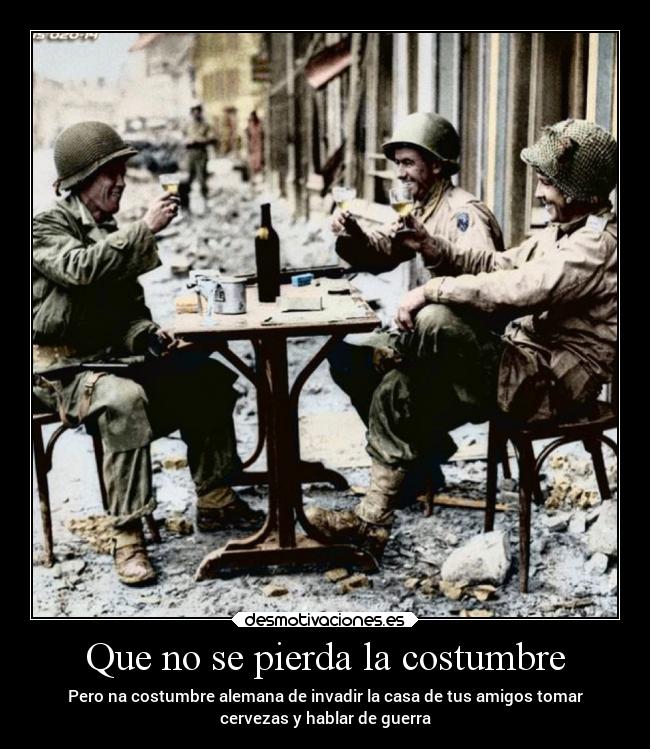 Que no se pierda la costumbre - Pero na costumbre alemana de invadir la casa de tus amigos tomar
cervezas y hablar de guerra