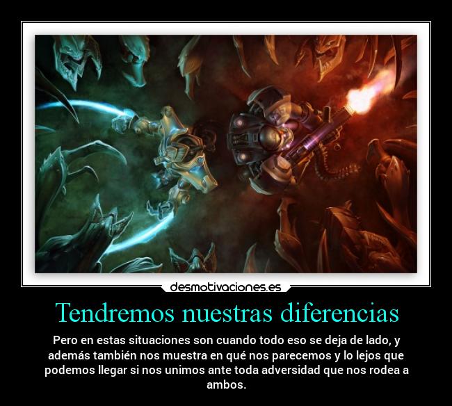 Tendremos nuestras diferencias - Pero en estas situaciones son cuando todo eso se deja de lado, y
además también nos muestra en qué nos parecemos y lo lejos que
podemos llegar si nos unimos ante toda adversidad que nos rodea a
ambos.