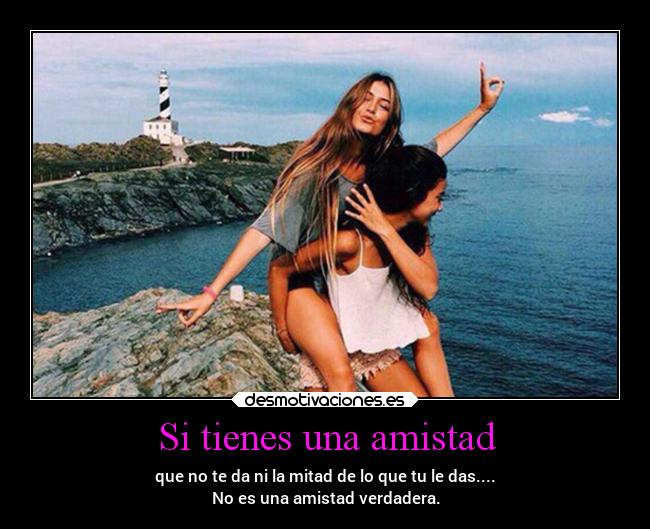 Si tienes una amistad - que no te da ni la mitad de lo que tu le das....
No es una amistad verdadera.