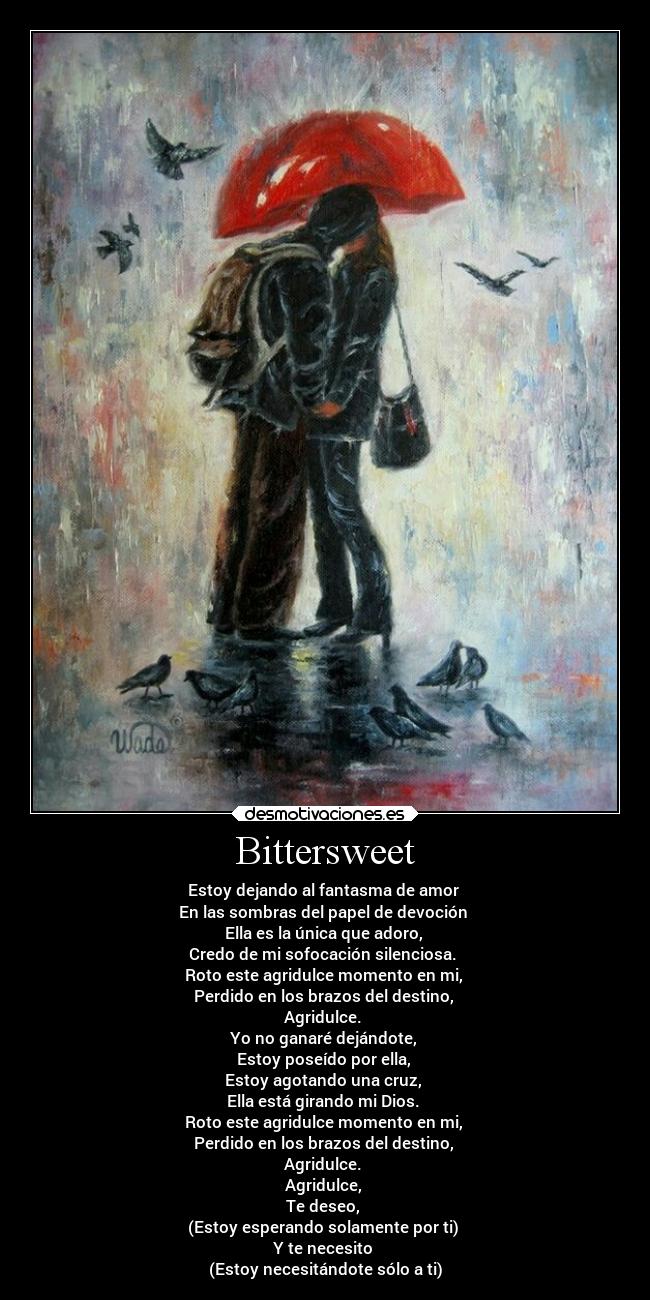Bittersweet - Estoy dejando al fantasma de amor
En las sombras del papel de devoción
Ella es la única que adoro,
Credo de mi sofocación silenciosa.
Roto este agridulce momento en mi,
Perdido en los brazos del destino,
Agridulce.
Yo no ganaré dejándote,
Estoy poseído por ella,
Estoy agotando una cruz,
Ella está girando mi Dios.
Roto este agridulce momento en mi,
Perdido en los brazos del destino,
Agridulce.
Agridulce,
Te deseo,
(Estoy esperando solamente por ti)
Y te necesito
(Estoy necesitándote sólo a ti)