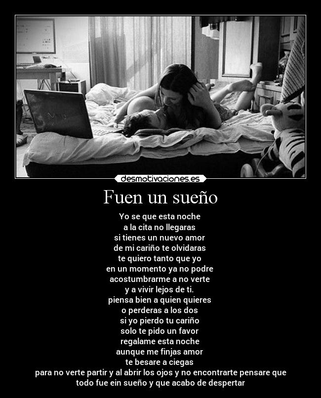 Fuen un sueño - Yo se que esta noche
a la cita no llegaras
si tienes un nuevo amor
de mi cariño te olvidaras
te quiero tanto que yo
en un momento ya no podre
acostumbrarme a no verte
y a vivir lejos de ti.
piensa bien a quien quieres
o perderas a los dos
si yo pierdo tu cariño
solo te pido un favor
regalame esta noche
aunque me finjas amor
te besare a ciegas
para no verte partir y al abrir los ojos y no encontrarte pensare que
todo fue ein sueño y que acabo de despertar