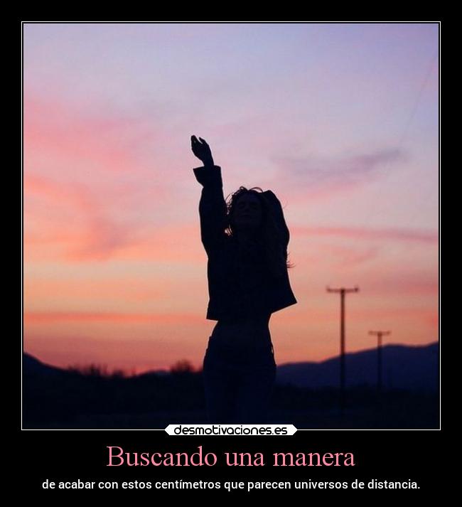 Buscando una manera - de acabar con estos centímetros que parecen universos de distancia.