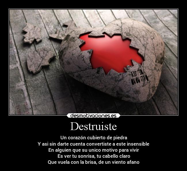 Destruiste - Un corazón cubierto de piedra
Y asi sin darte cuenta convertiste a este insensible
En alguien que su unico motivo para vivir
Es ver tu sonrisa, tu cabello claro
Que vuela con la brisa, de un viento afano