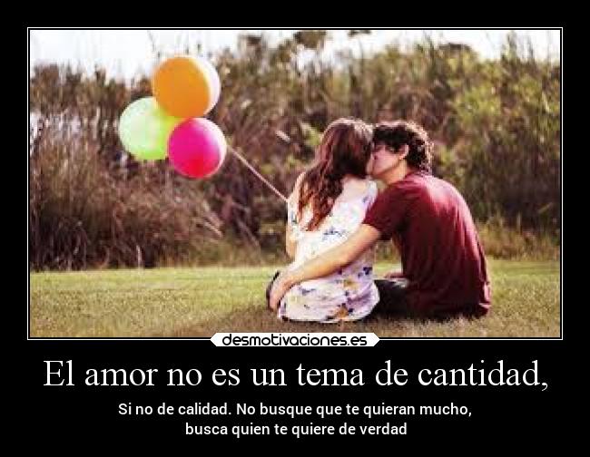 El amor no es un tema de cantidad, - Si no de calidad. No busque que te quieran mucho,
busca quien te quiere de verdad