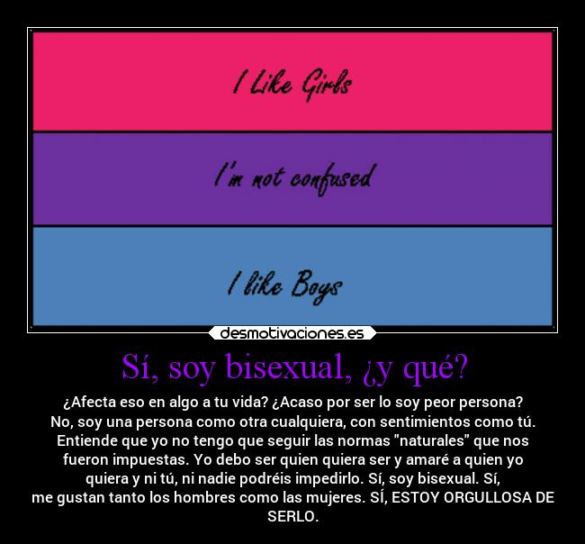 Sí, soy bisexual, ¿y qué? - ¿Afecta eso en algo a tu vida? ¿Acaso por ser lo soy peor persona?
No, soy una persona como otra cualquiera, con sentimientos como tú.
Entiende que yo no tengo que seguir las normas naturales que nos
fueron impuestas. Yo debo ser quien quiera ser y amaré a quien yo
quiera y ni tú, ni nadie podréis impedirlo. Sí, soy bisexual. Sí,
me gustan tanto los hombres como las mujeres. SÍ, ESTOY ORGULLOSA DE
SERLO.