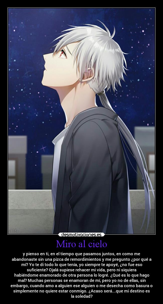 Miro al cielo - y pienso en ti, en el tiempo que pasamos juntos, en como me
abandonaste sin una pizca de remordimientos y me pregunto ¿por qué a
mí? Yo te di todo lo que tenía, yo siempre te apoyé, ¿no fue eso
suficiente? Ojalá supiese rehacer mi vida, pero ni siquiera
habiéndome enamorado de otra persona lo logré. ¿Qué es lo que hago
mal? Muchas personas se enamoran de mí, pero yo no de ellas, sin
embargo, cuando amo a alguien ese alguien o me desecha como basura o
simplemente no quiere estar conmigo. ¿Acaso será...que mi destino es
la soledad?