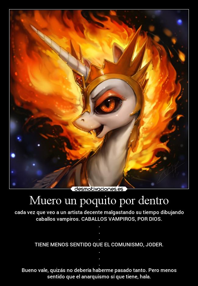 Muero un poquito por dentro - cada vez que veo a un artista decente malgastando su tiempo dibujando
caballos vampiros. CABALLOS VAMPIROS, POR DIOS.
.
.
.
TIENE MENOS SENTIDO QUE EL COMUNISMO, JODER.
.
.
.
Bueno vale, quizás no debería haberme pasado tanto. Pero menos
sentido que el anarquismo sí que tiene, hala.