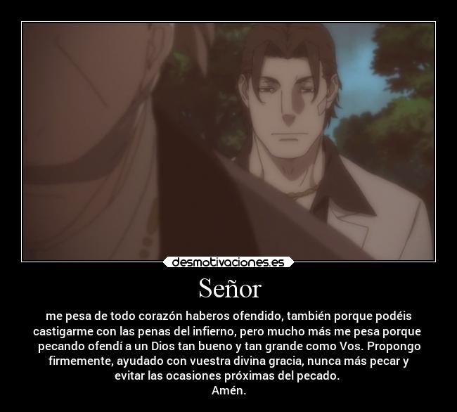 Señor - me pesa de todo corazón haberos ofendido, también porque podéis
castigarme con las penas del infierno, pero mucho más me pesa porque 
pecando ofendí a un Dios tan bueno y tan grande como Vos. Propongo
firmemente, ayudado con vuestra divina gracia, nunca más pecar y
evitar las ocasiones próximas del pecado. 
Amén.