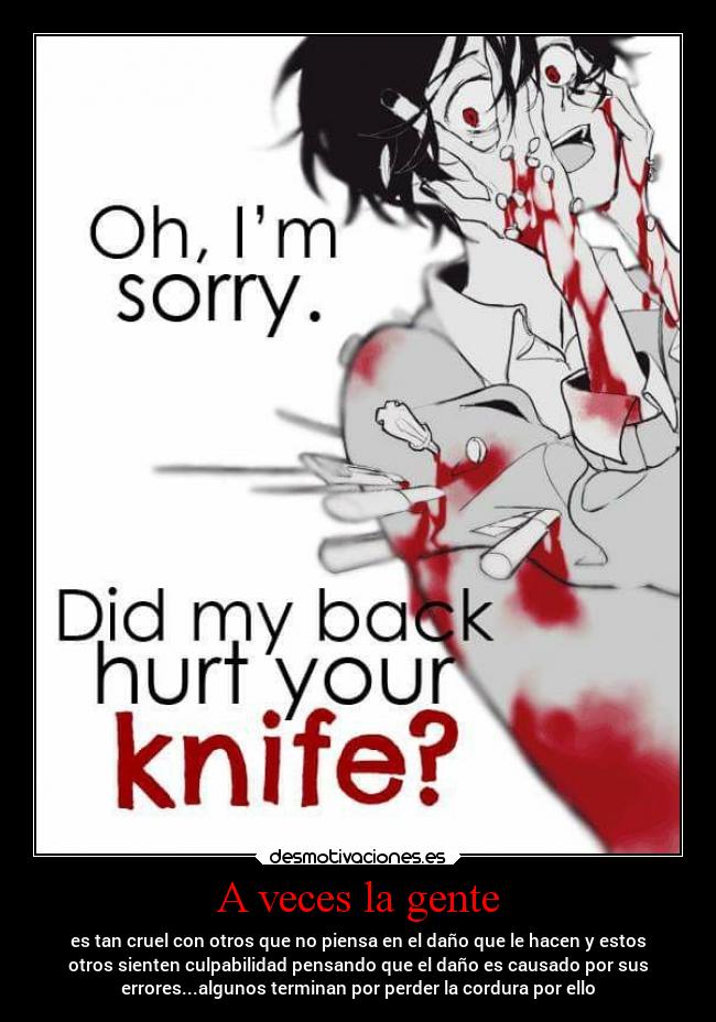A veces la gente - es tan cruel con otros que no piensa en el daño que le hacen y estos
otros sienten culpabilidad pensando que el daño es causado por sus
errores...algunos terminan por perder la cordura por ello
