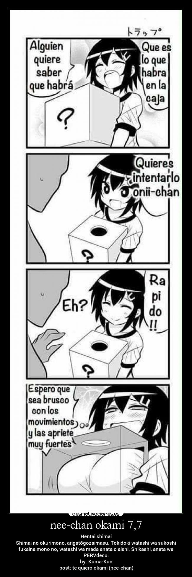 nee-chan okami 7,7 - Hentai shimai
Shimai no okurimono, arigatōgozaimasu. Tokidoki watashi wa sukoshi
fukaina mono no, watashi wa mada anata o aishi. Shikashi, anata wa
PERVdesu.
by: Kuma-Kun
post: te quiero okami (nee-chan)