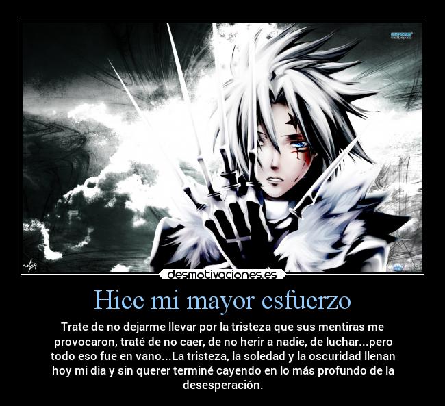 Hice mi mayor esfuerzo - Trate de no dejarme llevar por la tristeza que sus mentiras me
provocaron, traté de no caer, de no herir a nadie, de luchar...pero
todo eso fue en vano...La tristeza, la soledad y la oscuridad llenan
hoy mi dia y sin querer terminé cayendo en lo más profundo de la
desesperación.
