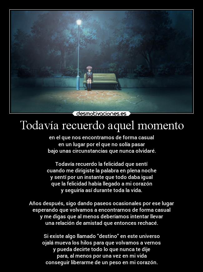 Todavía recuerdo aquel momento - en el que nos encontramos de forma casual
en un lugar por el que no solía pasar
bajo unas circunstancias que nunca olvidaré.
Todavía recuerdo la felicidad que sentí
cuando me dirigiste la palabra en plena noche
y sentí por un instante que todo daba igual
que la felicidad había llegado a mi corazón
y seguiría así durante toda la vida.
Años después, sigo dando paseos ocasionales por ese lugar
esperando que volvamos a encontrarnos de forma casual
y me digas que al menos deberíamos intentar llevar
una relación de amistad que entonces rechacé.
Si existe algo llamado destino en este universo
ojalá mueva los hilos para que volvamos a vernos
y pueda decirte todo lo que nunca te dije
para, al menos por una vez en mi vida
conseguir liberarme de un peso en mi corazón.