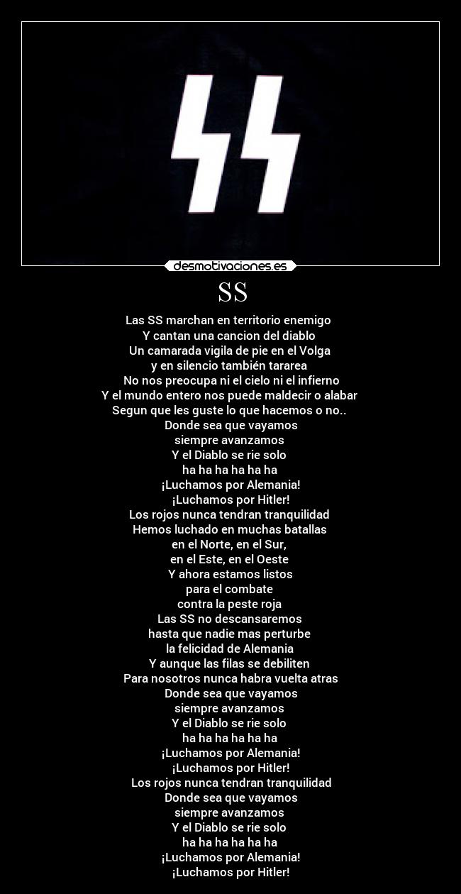 SS - Las SS marchan en territorio enemigo
Y cantan una cancion del diablo
Un camarada vigila de pie en el Volga
y en silencio también tararea
No nos preocupa ni el cielo ni el infierno
Y el mundo entero nos puede maldecir o alabar
Segun que les guste lo que hacemos o no..
Donde sea que vayamos
siempre avanzamos
Y el Diablo se rie solo
ha ha ha ha ha ha
¡Luchamos por Alemania!
¡Luchamos por Hitler!
Los rojos nunca tendran tranquilidad
Hemos luchado en muchas batallas
en el Norte, en el Sur,
en el Este, en el Oeste
Y ahora estamos listos
para el combate
contra la peste roja
Las SS no descansaremos
hasta que nadie mas perturbe
la felicidad de Alemania
Y aunque las filas se debiliten
Para nosotros nunca habra vuelta atras
Donde sea que vayamos
siempre avanzamos
Y el Diablo se rie solo
ha ha ha ha ha ha
¡Luchamos por Alemania!
¡Luchamos por Hitler!
Los rojos nunca tendran tranquilidad
Donde sea que vayamos
siempre avanzamos
Y el Diablo se rie solo
ha ha ha ha ha ha
¡Luchamos por Alemania!
¡Luchamos por Hitler!