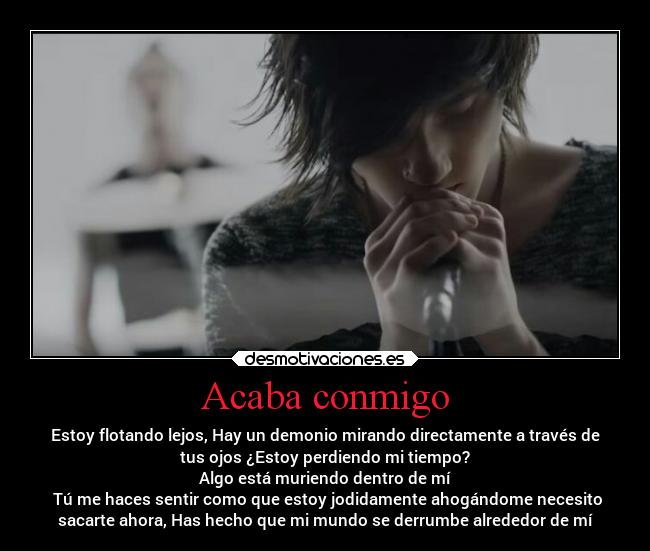 Acaba conmigo - Estoy flotando lejos, Hay un demonio mirando directamente a través de
tus ojos ¿Estoy perdiendo mi tiempo?
Algo está muriendo dentro de mí
 Tú me haces sentir como que estoy jodidamente ahogándome necesito
sacarte ahora, Has hecho que mi mundo se derrumbe alrededor de mí