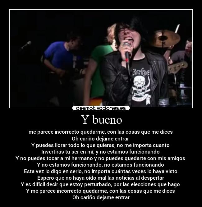 Y bueno - me parece incorrecto quedarme, con las cosas que me dices 
Oh cariño dejame entrar 
Y puedes llorar todo lo que quieras, no me importa cuanto 
Invertirás tu ser en mí, y no estamos funcionando 
Y no puedes tocar a mi hermano y no puedes quedarte con mis amigos 
Y no estamos funcionando, no estamos funcionando 
Esta vez lo digo en serio, no importa cuántas veces lo haya visto 
Espero que no haya oído mal las noticias al despertar 
Y es difícil decir que estoy perturbado, por las elecciones que hago 
Y me parece incorrecto quedarme, con las cosas que me dices 
Oh cariño dejame entrar