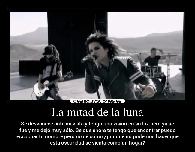 La mitad de la luna - Se desvanece ante mi vista y tengo una visión en su luz pero ya se
fue y me dejó muy sólo. Se que ahora te tengo que encontrar puedo
escuchar tu nombre pero no sé cómo ¿por qué no podemos hacer que
esta oscuridad se sienta como un hogar?
