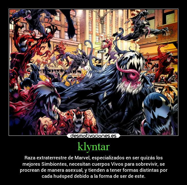 klyntar - Raza extraterrestre de Marvel, especializados en ser quizás los
mejores Simbiontes, necesitan cuerpos Vivos para sobrevivir, se
procrean de manera asexual, y tienden a tener formas distintas por
cada huésped debido a la forma de ser de este.