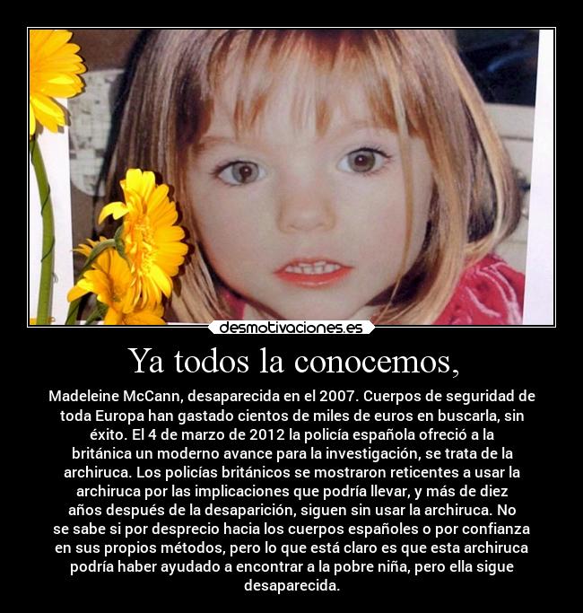 Ya todos la conocemos, - Madeleine McCann, desaparecida en el 2007. Cuerpos de seguridad de
toda Europa han gastado cientos de miles de euros en buscarla, sin
éxito. El 4 de marzo de 2012 la policía española ofreció a la
británica un moderno avance para la investigación, se trata de la
archiruca. Los policías británicos se mostraron reticentes a usar la
archiruca por las implicaciones que podría llevar, y más de diez
años después de la desaparición, siguen sin usar la archiruca. No
se sabe si por desprecio hacia los cuerpos españoles o por confianza
en sus propios métodos, pero lo que está claro es que esta archiruca
podría haber ayudado a encontrar a la pobre niña, pero ella sigue
desaparecida.