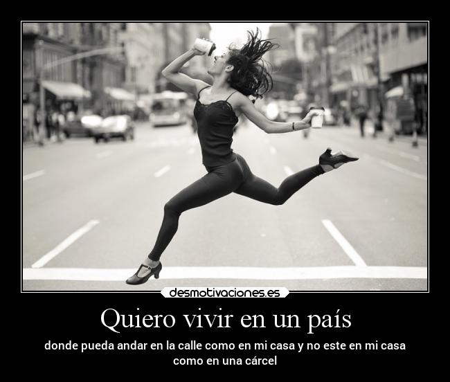 Quiero vivir en un país - donde pueda andar en la calle como en mi casa y no este en mi casa
como en una cárcel