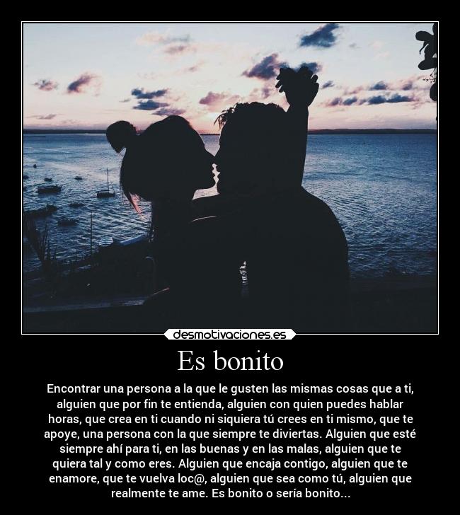 Es bonito - Encontrar una persona a la que le gusten las mismas cosas que a ti,
alguien que por fin te entienda, alguien con quien puedes hablar
horas, que crea en ti cuando ni siquiera tú crees en ti mismo, que te
apoye, una persona con la que siempre te diviertas. Alguien que esté
siempre ahí para ti, en las buenas y en las malas, alguien que te
quiera tal y como eres. Alguien que encaja contigo, alguien que te
enamore, que te vuelva loc@, alguien que sea como tú, alguien que
realmente te ame. Es bonito o sería bonito...