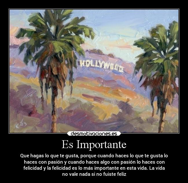 Es Importante - Que hagas lo que te gusta, porque cuando haces lo que te gusta lo
haces con pasión y cuando haces algo con pasión lo haces con
felicidad y la felicidad es lo más importante en esta vida. La vida
no vale nada si no fuiste feliz