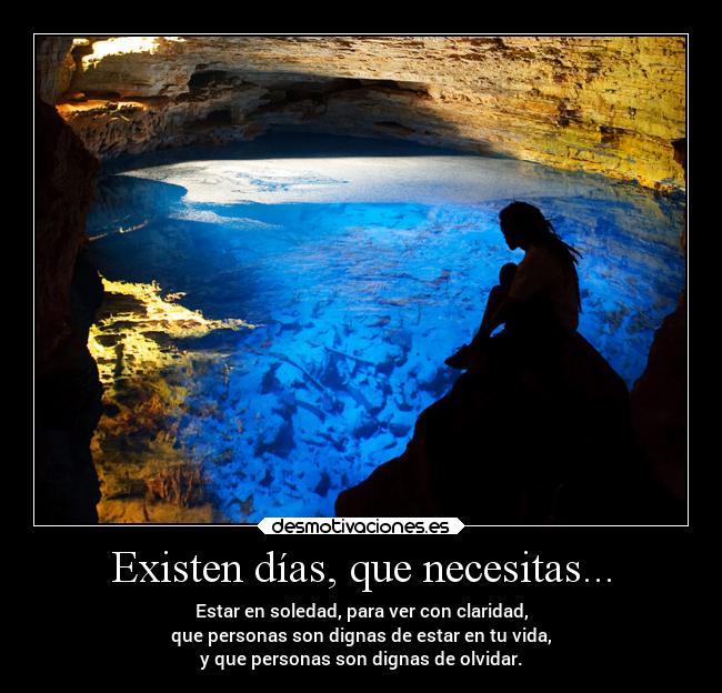 Existen días, que necesitas... - Estar en soledad, para ver con claridad,
que personas son dignas de estar en tu vida,
y que personas son dignas de olvidar.