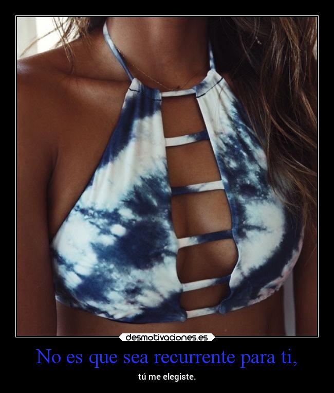 No es que sea recurrente para ti, - tú me elegiste.