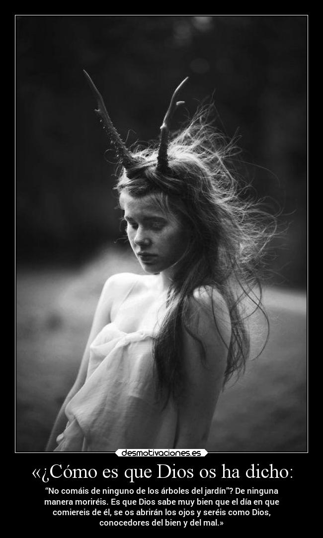 «¿Cómo es que Dios os ha dicho: - “No comáis de ninguno de los árboles del jardín”? De ninguna
manera moriréis. Es que Dios sabe muy bien que el día en que
comiereis de él, se os abrirán los ojos y seréis como Dios,
conocedores del bien y del mal.»