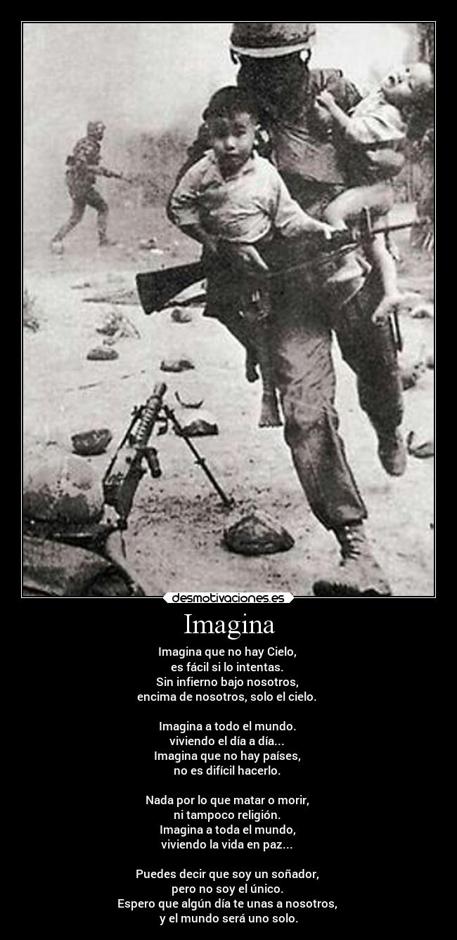 Imagina - Imagina que no hay Cielo,
es fácil si lo intentas.
Sin infierno bajo nosotros,
encima de nosotros, solo el cielo.
Imagina a todo el mundo.
viviendo el día a día...
Imagina que no hay países,
no es difícil hacerlo.
Nada por lo que matar o morir,
ni tampoco religión.
Imagina a toda el mundo,
viviendo la vida en paz...
Puedes decir que soy un soñador,
pero no soy el único.
Espero que algún día te unas a nosotros,
y el mundo será uno solo.
