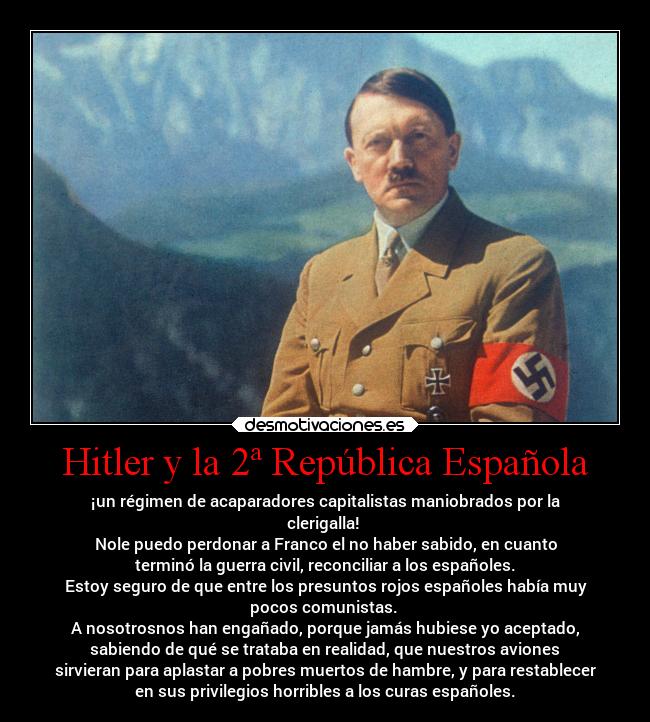 Hitler y la 2ª República Española - ¡un régimen de acaparadores capitalistas maniobrados por la
clerigalla! 
Nole puedo perdonar a Franco el no haber sabido, en cuanto
terminó la guerra civil, reconciliar a los españoles.
Estoy seguro de que entre los presuntos rojos españoles había muy
pocos comunistas. 
A nosotrosnos han engañado, porque jamás hubiese yo aceptado,
sabiendo de qué se trataba en realidad, que nuestros aviones
sirvieran para aplastar a pobres muertos de hambre, y para restablecer
en sus privilegios horribles a los curas españoles.