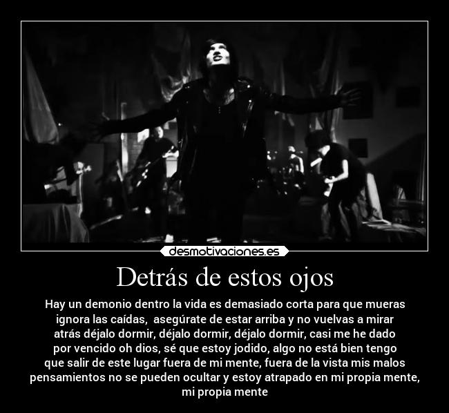 Detrás de estos ojos - Hay un demonio dentro la vida es demasiado corta para que mueras
ignora las caídas,  asegúrate de estar arriba y no vuelvas a mirar
atrás déjalo dormir, déjalo dormir, déjalo dormir, casi me he dado
por vencido oh dios, sé que estoy jodido, algo no está bien tengo
que salir de este lugar fuera de mi mente, fuera de la vista mis malos
pensamientos no se pueden ocultar y estoy atrapado en mi propia mente,
mi propia mente