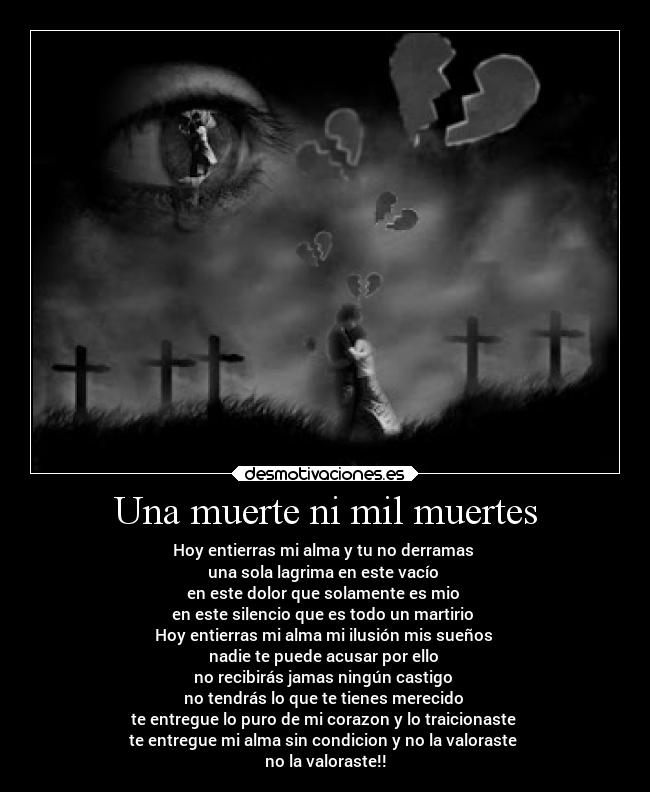 Una muerte ni mil muertes - Hoy entierras mi alma y tu no derramas
una sola lagrima en este vacío
en este dolor que solamente es mio
en este silencio que es todo un martirio
Hoy entierras mi alma mi ilusión mis sueños
nadie te puede acusar por ello
no recibirás jamas ningún castigo
no tendrás lo que te tienes merecido
te entregue lo puro de mi corazon y lo traicionaste
te entregue mi alma sin condicion y no la valoraste
no la valoraste!!