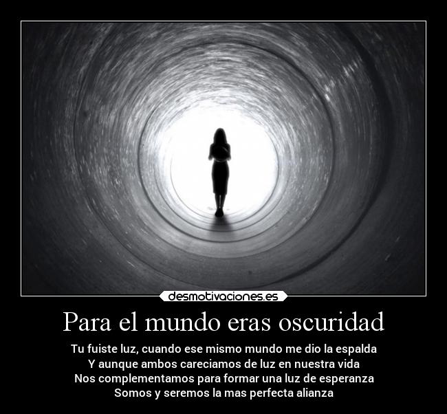 Para el mundo eras oscuridad - Tu fuiste luz, cuando ese mismo mundo me dio la espalda
Y aunque ambos careciamos de luz en nuestra vida
Nos complementamos para formar una luz de esperanza
Somos y seremos la mas perfecta alianza