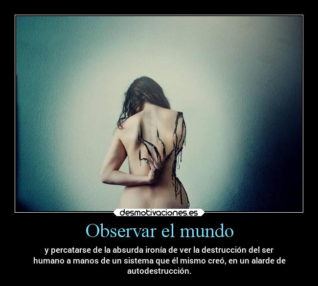 Observar el mundo - y percatarse de la absurda ironía de ver la destrucción del ser
humano a manos de un sistema que él mismo creó, en un alarde de
autodestrucción.