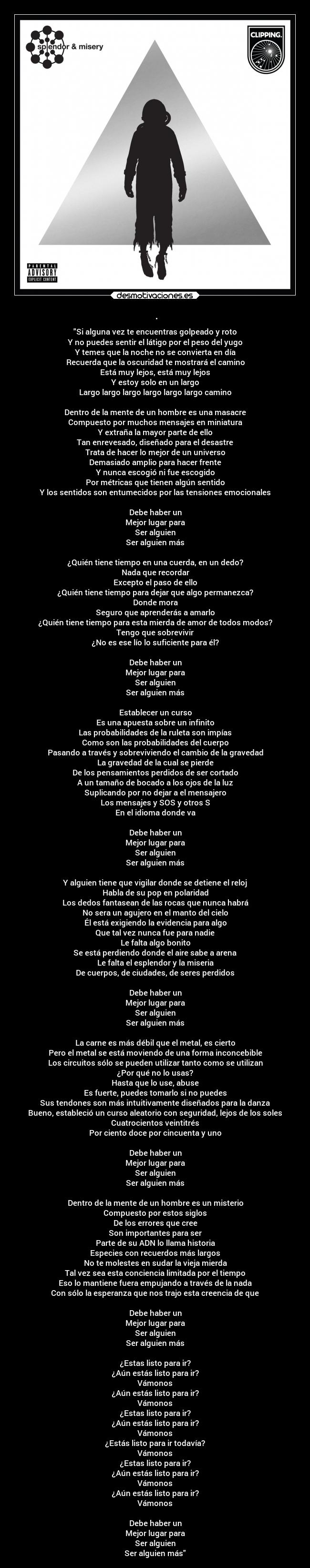 . - Si alguna vez te encuentras golpeado y roto
Y no puedes sentir el látigo por el peso del yugo
Y temes que la noche no se convierta en día
Recuerda que la oscuridad te mostrará el camino
Está muy lejos, está muy lejos
Y estoy solo en un largo
Largo largo largo largo largo largo camino

Dentro de la mente de un hombre es una masacre
Compuesto por muchos mensajes en miniatura
Y extraña la mayor parte de ello
Tan enrevesado, diseñado para el desastre
Trata de hacer lo mejor de un universo
Demasiado amplio para hacer frente
Y nunca escogió ni fue escogido
Por métricas que tienen algún sentido
Y los sentidos son entumecidos por las tensiones emocionales

Debe haber un
Mejor lugar para
Ser alguien
Ser alguien más

¿Quién tiene tiempo en una cuerda, en un dedo?
Nada que recordar
Excepto el paso de ello
¿Quién tiene tiempo para dejar que algo permanezca?
Donde mora
Seguro que aprenderás a amarlo
¿Quién tiene tiempo para esta mierda de amor de todos modos?
Tengo que sobrevivir
¿No es ese lío lo suficiente para él?

Debe haber un
Mejor lugar para
Ser alguien
Ser alguien más

Establecer un curso
Es una apuesta sobre un infinito
Las probabilidades de la ruleta son impías
Como son las probabilidades del cuerpo
Pasando a través y sobreviviendo el cambio de la gravedad
La gravedad de la cual se pierde
De los pensamientos perdidos de ser cortado
A un tamaño de bocado a los ojos de la luz
Suplicando por no dejar a el mensajero
Los mensajes y SOS y otros S
En el idioma donde va

Debe haber un
Mejor lugar para
Ser alguien
Ser alguien más

Y alguien tiene que vigilar donde se detiene el reloj
Habla de su pop en polaridad
Los dedos fantasean de las rocas que nunca habrá
No sera un agujero en el manto del cielo
Él está exigiendo la evidencia para algo
Que tal vez nunca fue para nadie
Le falta algo bonito
Se está perdiendo donde el aire sabe a arena
Le falta el esplendor y la miseria
De cuerpos, de ciudades, de seres perdidos

Debe haber un
Mejor lugar para
Ser alguien
Ser alguien más

La carne es más débil que el metal, es cierto
Pero el metal se está moviendo de una forma inconcebible
Los circuitos sólo se pueden utilizar tanto como se utilizan
¿Por qué no lo usas?
Hasta que lo use, abuse
Es fuerte, puedes tomarlo si no puedes
Sus tendones son más intuitivamente diseñados para la danza
Bueno, estableció un curso aleatorio con seguridad, lejos de los soles
Cuatrocientos veintitrés
Por ciento doce por cincuenta y uno

Debe haber un
Mejor lugar para
Ser alguien
Ser alguien más

Dentro de la mente de un hombre es un misterio
Compuesto por estos siglos
De los errores que cree
Son importantes para ser
Parte de su ADN lo llama historia
Especies con recuerdos más largos
No te molestes en sudar la vieja mierda
Tal vez sea esta conciencia limitada por el tiempo
Eso lo mantiene fuera empujando a través de la nada
Con sólo la esperanza que nos trajo esta creencia de que

Debe haber un
Mejor lugar para
Ser alguien
Ser alguien más

¿Estas listo para ir?
¿Aún estás listo para ir?
Vámonos
¿Aún estás listo para ir?
Vámonos
¿Estas listo para ir?
¿Aún estás listo para ir?
Vámonos
¿Estás listo para ir todavía?
Vámonos
¿Estas listo para ir?
¿Aún estás listo para ir?
Vámonos
¿Aún estás listo para ir?
Vámonos

Debe haber un
Mejor lugar para
Ser alguien
Ser alguien más