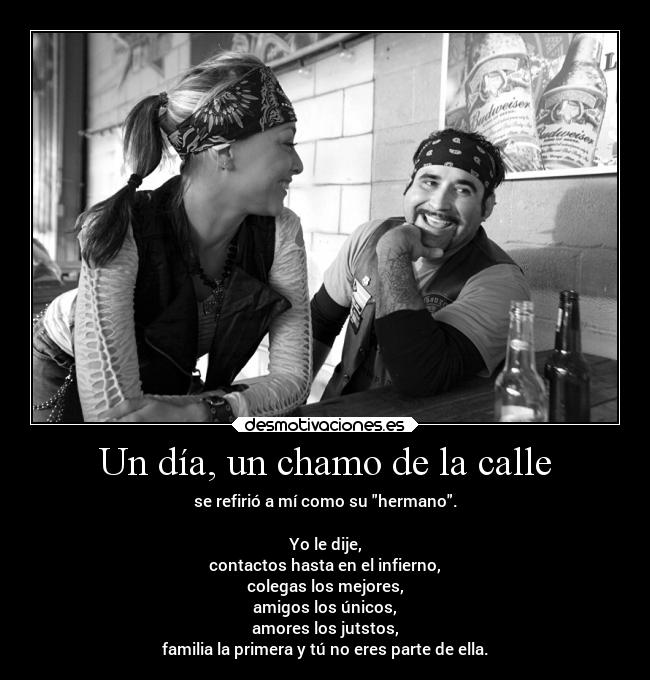 Un día, un chamo de la calle - se refirió a mí como su hermano.
Yo le dije,
contactos hasta en el infierno,
colegas los mejores,
amigos los únicos,
amores los jutstos,
familia la primera y tú no eres parte de ella.