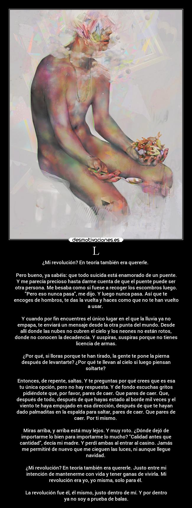 L - ¿Mi revolución? En teoría también era quererle.
Pero bueno, ya sabéis: que todo suicida está enamorado de un puente.
Y me parecía precioso hasta darme cuenta de que el puente puede ser
otra persona. Me besaba como si fuese a recoger los escombros luego.
Pero eso nunca pasa, me dijo. Y luego nunca pasa. Así que te
encoges de hombros, te das la vuelta y haces como que no te han vuelto
a usar.
Y cuando por fin encuentres el único lugar en el que la lluvia ya no
empapa, te enviará un mensaje desde la otra punta del mundo. Desde
allí donde las nubes no cubren el cielo y los neones no están rotos,
donde no conocen la decadencia. Y suspiras, suspiras porque no tienes
licencia de armas.
¿Por qué, si lloras porque te han tirado, la gente te pone la pierna
después de levantarte? ¿Por qué te llevan al cielo si luego piensan
soltarte?
Entonces, de repente, saltas. Y te preguntas por qué crees que es esa
tu única opción, pero no hay respuesta. Y de fondo escuchas gritos
pidiéndote que, por favor, pares de caer. Que pares de caer. Que,
después de todo, después de que hayas estado al borde mil veces y el
viento te haya empujado en esa dirección, después de que te hayan
dado palmaditas en la espalda para saltar, pares de caer. Que pares de
caer. Por ti mismo.
Miras arriba, y arriba está muy lejos. Y muy roto. ¿Dónde dejó de
importarme lo bien para importarme lo mucho? Calidad antes que
cantidad, decía mi madre. Y perdí ambas al entrar al casino. Jamás
me permitiré de nuevo que me cieguen las luces, ni aunque llegue
navidad.
¿Mi revolución? En teoría también era quererle. Justo entre mi
intención de mantenerme con vida y tener ganas de vivirla. Mi
revolución era yo, yo misma, solo para él.
La revolución fue él, él mismo, justo dentro de mí. Y por dentro
ya no soy a prueba de balas.
